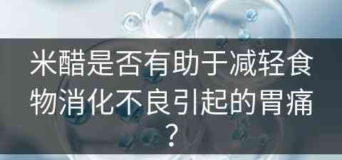 米醋是否有助于减轻食物消化不良引起的胃痛？